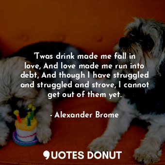 &#39;Twas drink made me fall in love, And love made me run into debt, And though I have struggled and struggled and strove, I cannot get out of them yet.