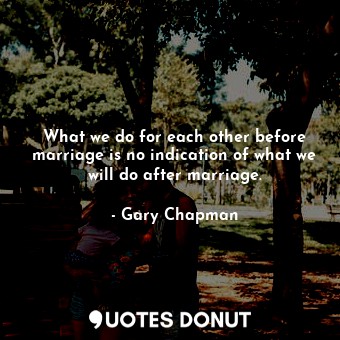 What we do for each other before marriage is no indication of what we will do after marriage.