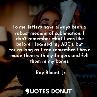 To me, letters have always been a robust medium of sublimation. I don&#39;t remember what I was like before I learned my ABC&#39;s, but for as long as I can remember I have made them with my fingers and felt them in my bones.