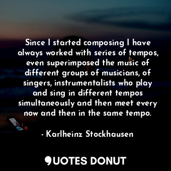 Since I started composing I have always worked with series of tempos, even superimposed the music of different groups of musicians, of singers, instrumentalists who play and sing in different tempos simultaneously and then meet every now and then in the same tempo.