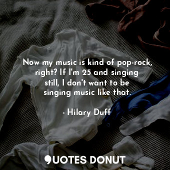  Now my music is kind of pop-rock, right? If I&#39;m 25 and singing still, I don&... - Hilary Duff - Quotes Donut