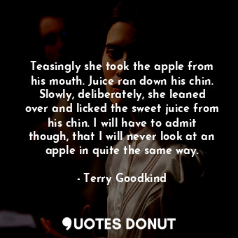 Teasingly she took the apple from his mouth. Juice ran down his chin. Slowly, deliberately, she leaned over and licked the sweet juice from his chin. I will have to admit though, that I will never look at an apple in quite the same way.