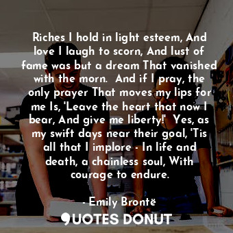 Riches I hold in light esteem, And love I laugh to scorn, And lust of fame was but a dream That vanished with the morn.  And if I pray, the only prayer That moves my lips for me Is, 'Leave the heart that now I bear, And give me liberty!'  Yes, as my swift days near their goal, 'Tis all that I implore - In life and death, a chainless soul, With courage to endure.