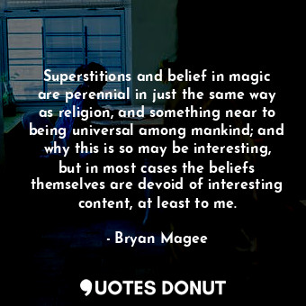 Superstitions and belief in magic are perennial in just the same way as religion, and something near to being universal among mankind; and why this is so may be interesting, but in most cases the beliefs themselves are devoid of interesting content, at least to me.