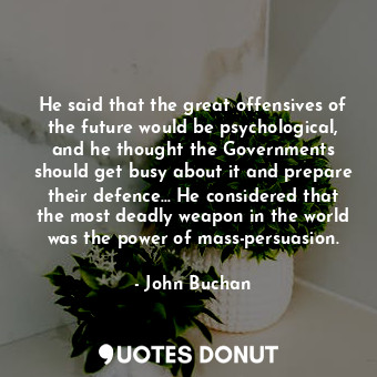 He said that the great offensives of the future would be psychological, and he thought the Governments should get busy about it and prepare their defence... He considered that the most deadly weapon in the world was the power of mass-persuasion.