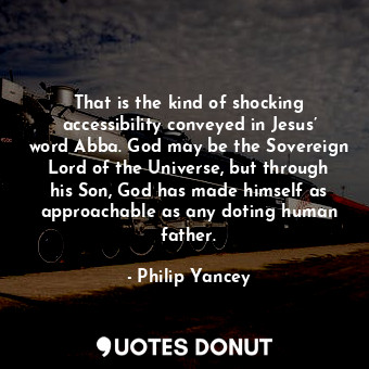 That is the kind of shocking accessibility conveyed in Jesus’ word Abba. God may be the Sovereign Lord of the Universe, but through his Son, God has made himself as approachable as any doting human father.