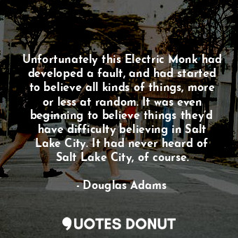 Unfortunately this Electric Monk had developed a fault, and had started to believe all kinds of things, more or less at random. It was even beginning to believe things they’d have difficulty believing in Salt Lake City. It had never heard of Salt Lake City, of course.