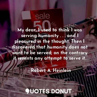 My dear, I used to think I was serving humanity . . . and I pleasured in the thought. Then I discovered that humanity does not want to be served; on the contrary it resents any attempt to serve it.