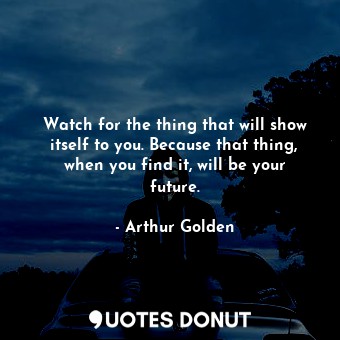 Watch for the thing that will show itself to you. Because that thing, when you find it, will be your future.