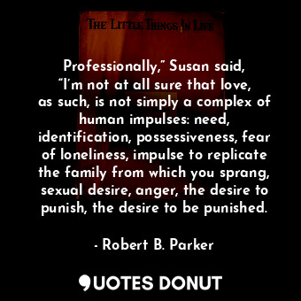 Professionally,” Susan said, “I’m not at all sure that love, as such, is not simply a complex of human impulses: need, identification, possessiveness, fear of loneliness, impulse to replicate the family from which you sprang, sexual desire, anger, the desire to punish, the desire to be punished.