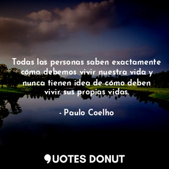 Todas las personas saben exactamente cómo debemos vivir nuestra vida y nunca tienen idea de cómo deben vivir sus propias vidas.