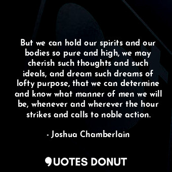 But we can hold our spirits and our bodies so pure and high, we may cherish such thoughts and such ideals, and dream such dreams of lofty purpose, that we can determine and know what manner of men we will be, whenever and wherever the hour strikes and calls to noble action.