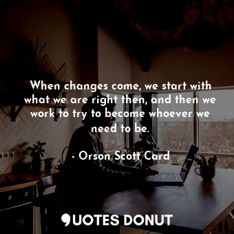 When changes come, we start with what we are right then, and then we work to try to become whoever we need to be.