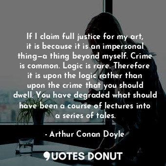 If I claim full justice for my art, it is because it is an impersonal thing—a thing beyond myself. Crime is common. Logic is rare. Therefore it is upon the logic rather than upon the crime that you should dwell. You have degraded what should have been a course of lectures into a series of tales.