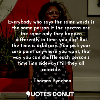 Everybody who says the same words is the same person if the spectra are the same only they happen differently in time, you dig? But the time is arbitrary. You pick your zero point anywhere you want, that way you can shuffle each person’s time line sideways till they all coincide.