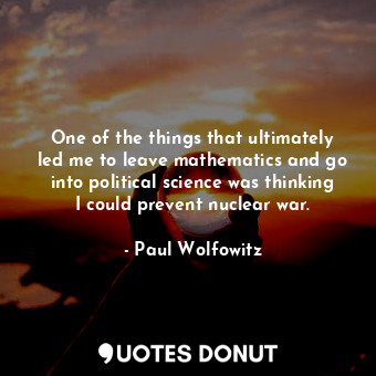 One of the things that ultimately led me to leave mathematics and go into political science was thinking I could prevent nuclear war.