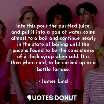 Into this pour the purified juice: and put it into a pan of water come almost to a boil and continue nearly in the state of boiling until the juice is found to be the consistency of a thick syrup when cold. It is then when cold, to be corked up in a bottle for use.