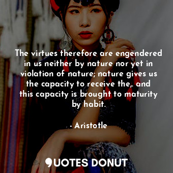 The virtues therefore are engendered in us neither by nature nor yet in violation of nature; nature gives us the capacity to receive the,. and this capacity is brought to maturity by habit.