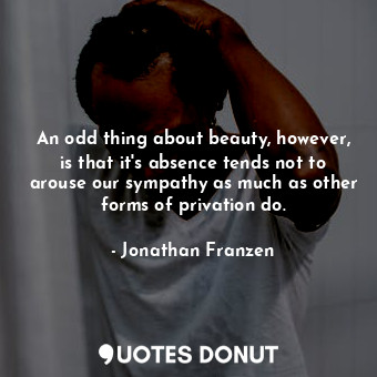 An odd thing about beauty, however, is that it's absence tends not to arouse our sympathy as much as other forms of privation do.