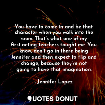 You have to come in and be that character when you walk into the room. That&#39;s what one of my first acting teachers taught me. You know, don&#39;t go in there being Jennifer and then expect to flip and change, because they&#39;re not going to have that imagination.