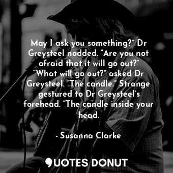 May I ask you something?” Dr Greysteel nodded. “Are you not afraid that it will go out?” “What will go out?” asked Dr Greysteel. “The candle.” Strange gestured to Dr Greysteel’s forehead. “The candle inside your head.