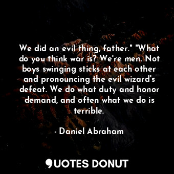 We did an evil thing, father." "What do you think war is? We're men. Not boys swinging sticks at each other and pronouncing the evil wizard's defeat. We do what duty and honor demand, and often what we do is terrible.