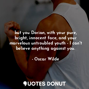 but you Dorian, with your pure, bright, innocent face, and your marvelous untroubled youth - I can't believe anything against you.