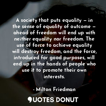 A society that puts equality — in the sense of equality of outcome — ahead of freedom will end up with neither equality nor freedom. The use of force to achieve equality will destroy freedom, and the force, introduced for good purposes, will end up in the hands of people who use it to promote their own interests.