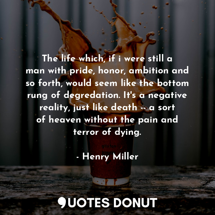 The life which, if i were still a man with pride, honor, ambition and so forth, would seem like the bottom rung of degredation. It's a negative reality, just like death -- a sort of heaven without the pain and terror of dying.