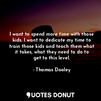 I want to spend more time with those kids. I want to dedicate my time to train those kids and teach them what it takes, what they need to do to get to this level.