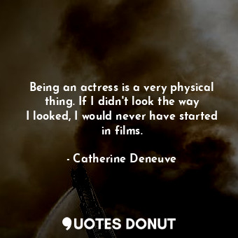 Being an actress is a very physical thing. If I didn&#39;t look the way I looked, I would never have started in films.