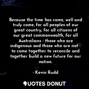 Because the time has come, well and truly come, for all peoples of our great country, for all citizens of our great commonwealth, for all Australians - those who are indigenous and those who are not - to come together to reconcile and together build a new future for our nation.
