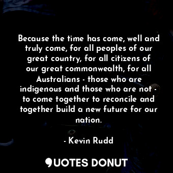  Because the time has come, well and truly come, for all peoples of our great cou... - Kevin Rudd - Quotes Donut