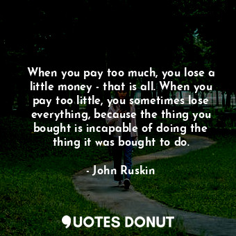 When you pay too much, you lose a little money - that is all. When you pay too little, you sometimes lose everything, because the thing you bought is incapable of doing the thing it was bought to do.