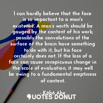 I can hardly believe that the face is so important to a man's existence. A man's worth should be gauged by the content of his work; possibly the convolutions of the surface of the brain have something to do with it, but his face certainly does not. If the loss of a face can cause conspicuous change in the scale of evaluation, it may well be owing to a fundamental emptiness of content.