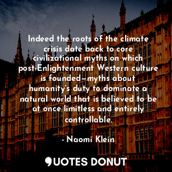 Indeed the roots of the climate crisis date back to core civilizational myths on which post-Enlightenment Western culture is founded—myths about humanity’s duty to dominate a natural world that is believed to be at once limitless and entirely controllable.