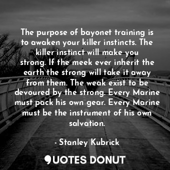 The purpose of bayonet training is to awaken your killer instincts. The killer instinct will make you strong. If the meek ever inherit the earth the strong will take it away from them. The weak exist to be devoured by the strong. Every Marine must pack his own gear. Every Marine must be the instrument of his own salvation.