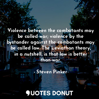 Violence between the combatants may be called war; violence by the bystander against the combatants may be called law. The Leviathan theory, in a nutshell, is that law is better than war.