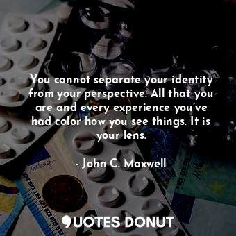 You cannot separate your identity from your perspective. All that you are and every experience you’ve had color how you see things. It is your lens.