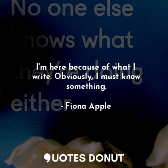  I&#39;m here because of what I write. Obviously, I must know something.... - Fiona Apple - Quotes Donut