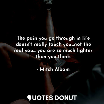 The pain you go through in life doesn't really touch you...not the real you... you are so much lighter than you think.