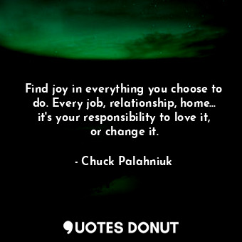 Find joy in everything you choose to do. Every job, relationship, home... it's your responsibility to love it, or change it.