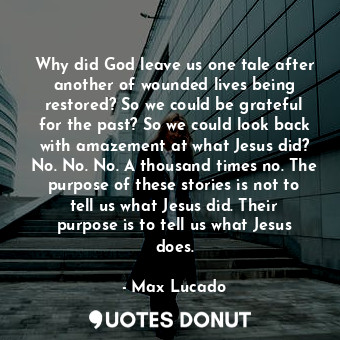 Why did God leave us one tale after another of wounded lives being restored? So we could be grateful for the past? So we could look back with amazement at what Jesus did? No. No. No. A thousand times no. The purpose of these stories is not to tell us what Jesus did. Their purpose is to tell us what Jesus does.