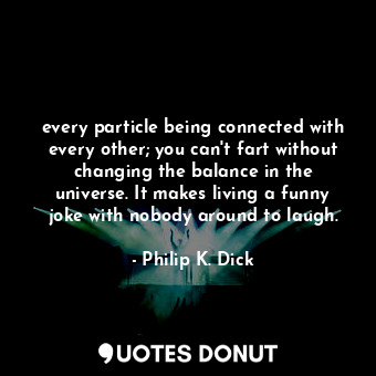 every particle being connected with every other; you can't fart without changing the balance in the universe. It makes living a funny joke with nobody around to laugh.