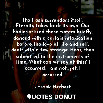 The flesh surrenders itself. Eternity takes back its own. Our bodies stirred these waters briefly, danced with a certain intoxication before the love of life and self, dealt with a few strange ideas, then submitted to the instruments of Time. What can we say of this? I occurred. I am not...yet, I occurred.