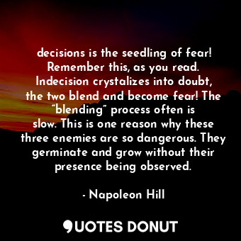 decisions is the seedling of fear! Remember this, as you read. Indecision crystalizes into doubt, the two blend and become fear! The “blending” process often is slow. This is one reason why these three enemies are so dangerous. They germinate and grow without their presence being observed.