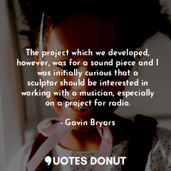  The project which we developed, however, was for a sound piece and I was initial... - Gavin Bryars - Quotes Donut