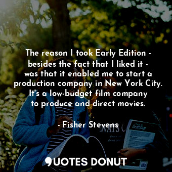 The reason I took Early Edition - besides the fact that I liked it - was that it enabled me to start a production company in New York City. It&#39;s a low-budget film company to produce and direct movies.