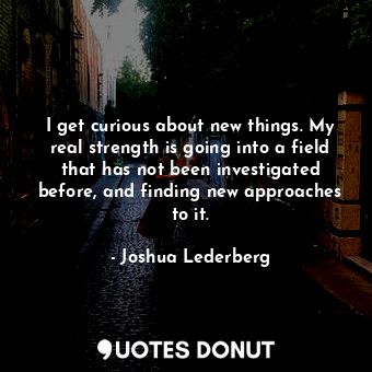 I get curious about new things. My real strength is going into a field that has not been investigated before, and finding new approaches to it.