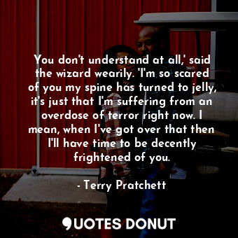 You don't understand at all,' said the wizard wearily. 'I'm so scared of you my spine has turned to jelly, it's just that I'm suffering from an overdose of terror right now. I mean, when I've got over that then I'll have time to be decently frightened of you.